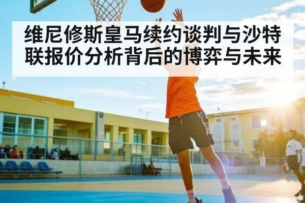 维尼修斯皇马续约谈判与沙特联报价分析背后的博弈与未来