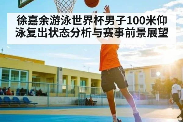 徐嘉余游泳世界杯男子100米仰泳复出状态分析与赛事前景展望